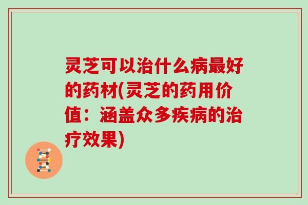 灵芝可以治什么病最好的药材(灵芝的药用价值:涵盖众多疾病的治疗效果)
