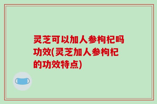 灵芝可以加人参枸杞吗功效(灵芝加人参枸杞的功效特点)