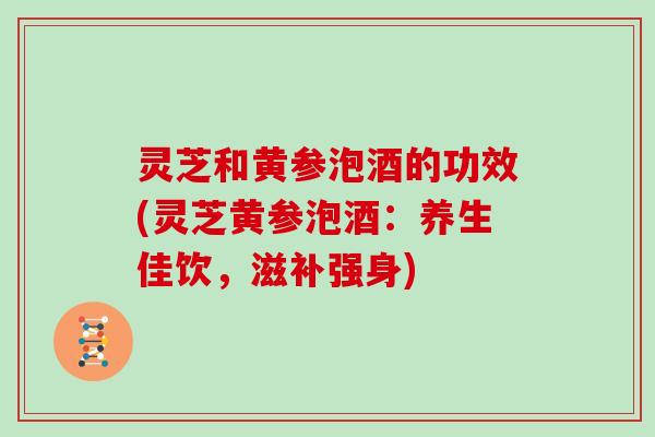 灵芝和黄参泡酒的功效(灵芝黄参泡酒:养生佳饮,滋补强身)