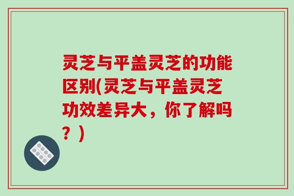 灵芝与平盖灵芝的功能区别(灵芝与平盖灵芝功效差异大，你了解吗？)