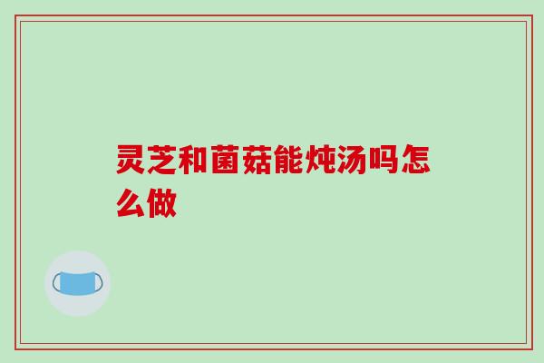 灵芝和菌菇能炖汤吗怎么做