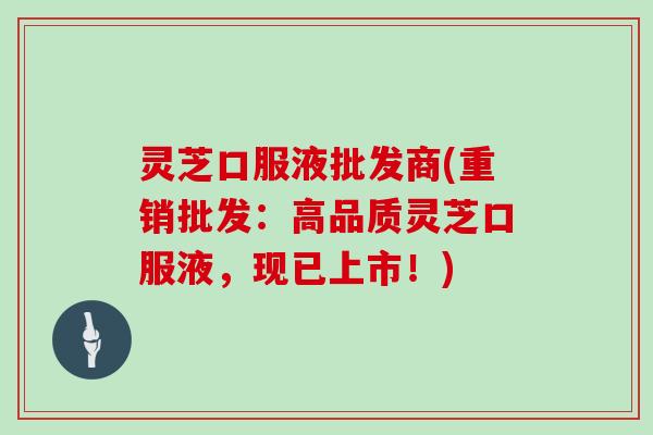 灵芝口服液批发商(重销批发:高品质灵芝口服液,现已上市!)
