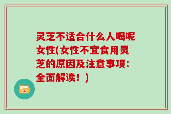 灵芝不适合什么人喝呢女性(女性不宜食用灵芝的原因及注意事项:全面解读!)
