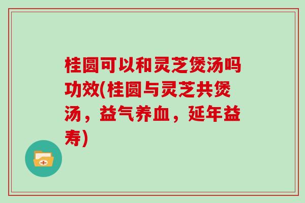 桂圆可以和灵芝煲汤吗功效(桂圆与灵芝共煲汤,益气养血,延年益寿)