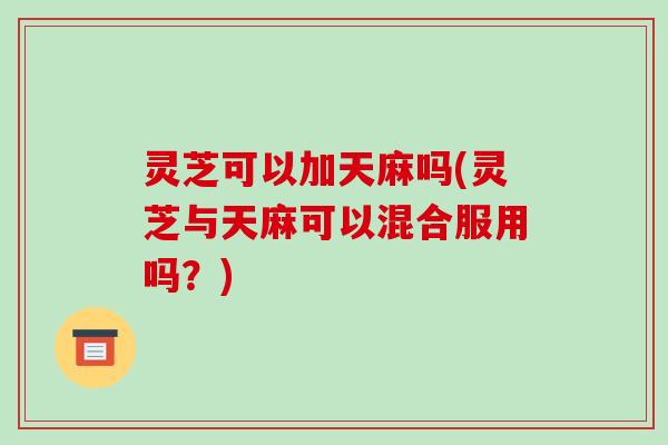 灵芝可以加天麻吗(灵芝与天麻可以混合服用吗?)