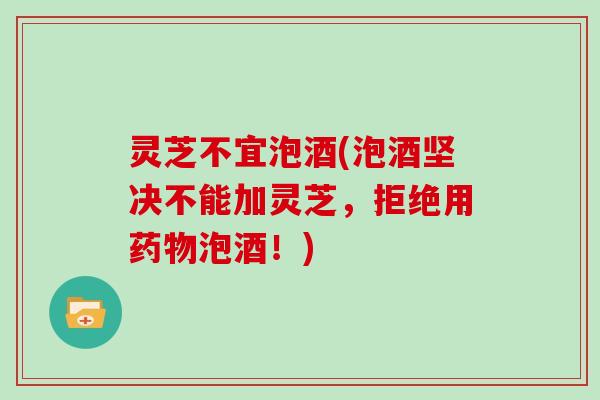 灵芝不宜泡酒(泡酒坚决不能加灵芝,拒绝用药物泡酒!)