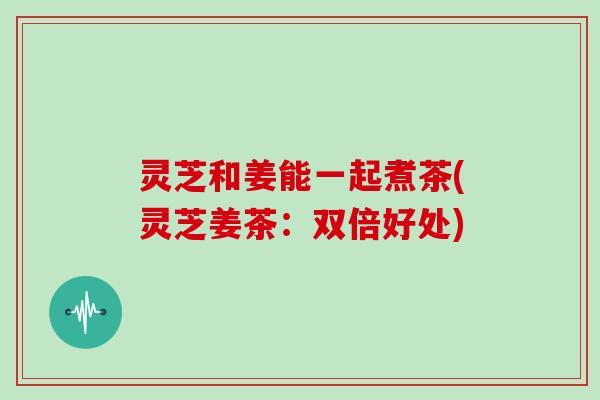 灵芝和姜能一起煮茶(灵芝姜茶：双倍好处)
