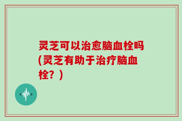 灵芝可以治愈脑血栓吗(灵芝有助于治疗脑血栓?)