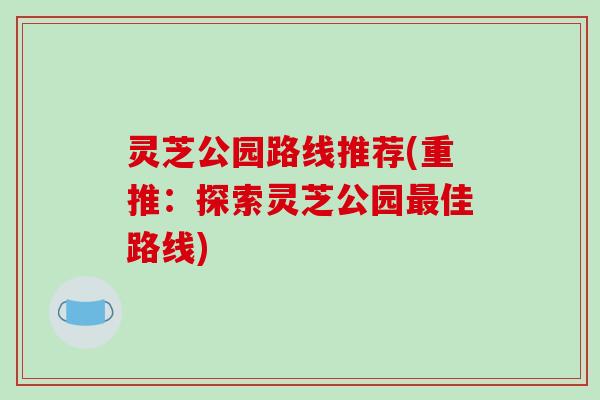 灵芝公园路线推荐(重推:探索灵芝公园最佳路线)