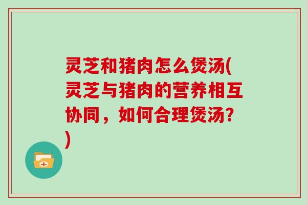 灵芝和猪肉怎么煲汤(灵芝与猪肉的营养相互协同,如何合理煲汤?)