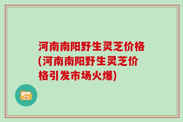 河南南阳野生灵芝价格(河南南阳野生灵芝价格引发市场火爆)