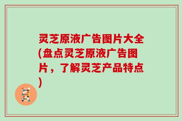 灵芝原液广告图片大全(盘点灵芝原液广告图片,了解灵芝产品特点)