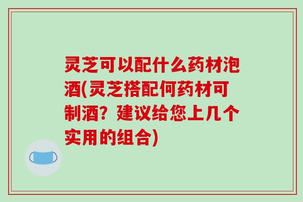 灵芝可以配什么药材泡酒(灵芝搭配何药材可制酒?建议给您上几个实用的组合)