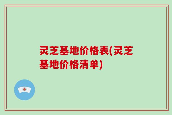 灵芝基地价格表(灵芝基地价格清单)