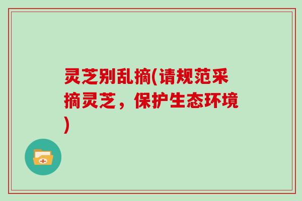 灵芝别乱摘(请规范采摘灵芝,保护生态环境)