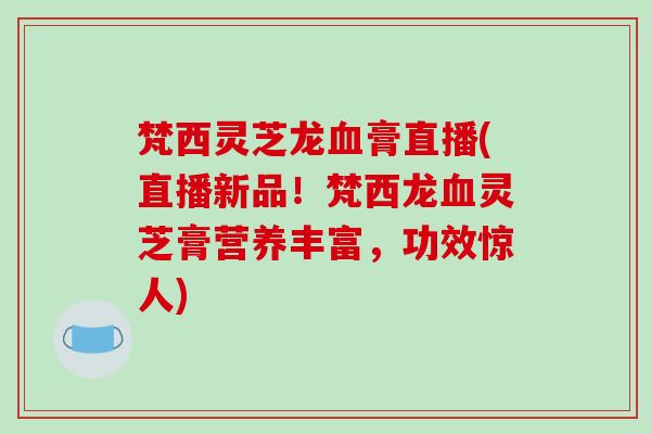 梵西灵芝龙血膏直播(直播新品！梵西龙血灵芝膏营养丰富，功效惊人)