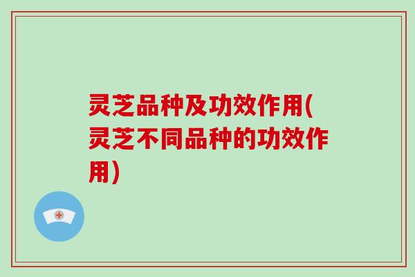 灵芝品种及功效作用(灵芝不同品种的功效作用)