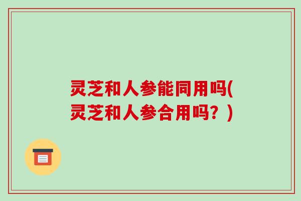 灵芝和人参能同用吗(灵芝和人参合用吗?)