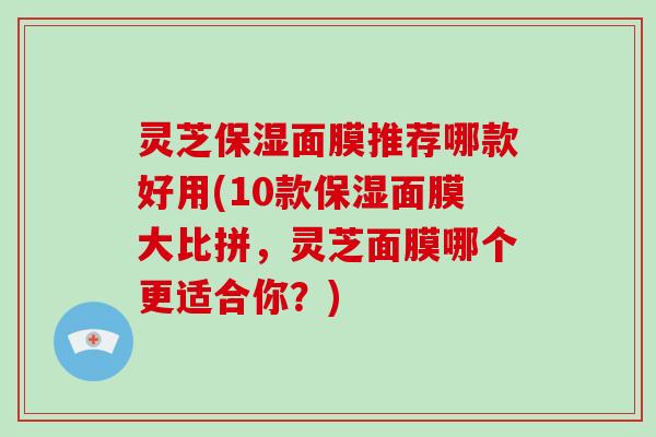 灵芝保湿面膜推荐哪款好用(10款保湿面膜大比拼，灵芝面膜哪个更适合你？)