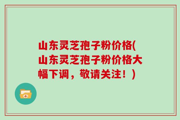 山东灵芝孢子粉价格(山东灵芝孢子粉价格大幅下调,敬请关注!)