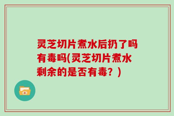 灵芝切片煮水后扔了吗有毒吗(灵芝切片煮水剩余的是否有毒？)