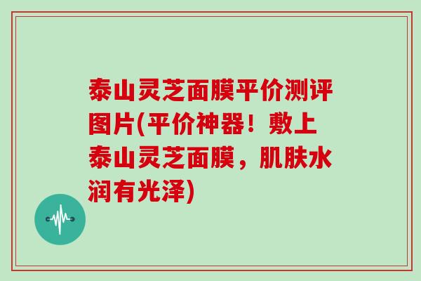 泰山灵芝面膜平价测评图片(平价神器!敷上泰山灵芝面膜,肌肤水润有光泽)