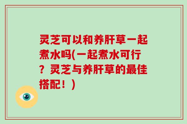 灵芝可以和养肝草一起煮水吗(一起煮水可行？灵芝与养肝草的最佳搭配！)