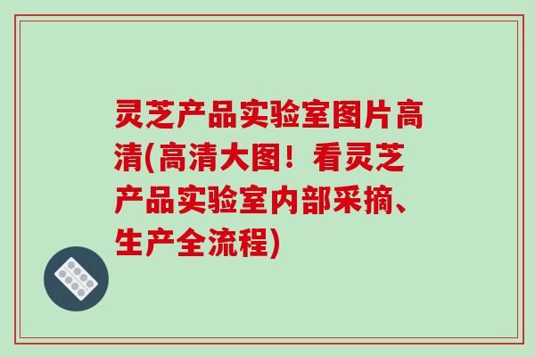 灵芝产品实验室图片高清(高清大图!看灵芝产品实验室内部采摘、生产全流程)