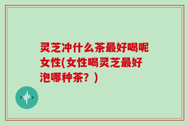 灵芝冲什么茶最好喝呢女性(女性喝灵芝最好泡哪种茶?)