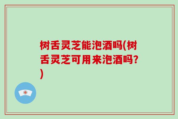 树舌灵芝能泡酒吗(树舌灵芝可用来泡酒吗？)