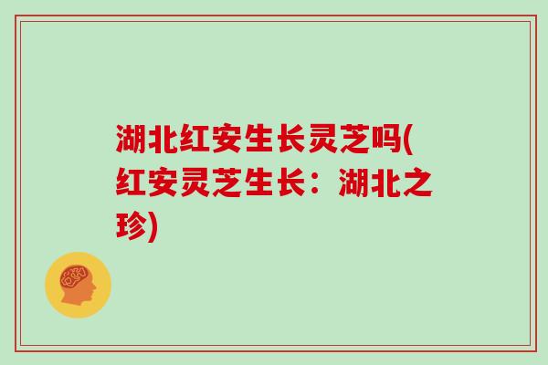 湖北红安生长灵芝吗(红安灵芝生长：湖北之珍)