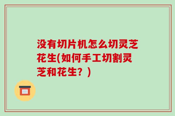 没有切片机怎么切灵芝花生(如何手工切割灵芝和花生？)