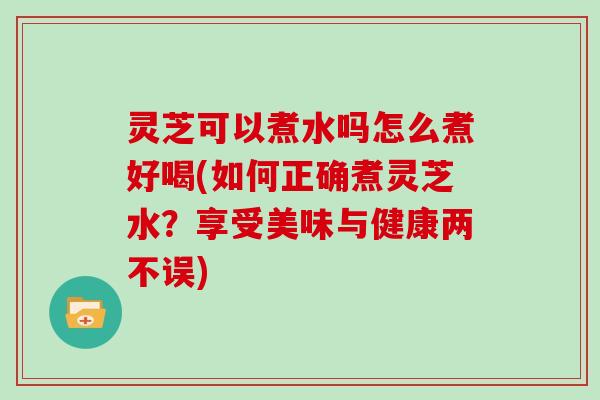 灵芝可以煮水吗怎么煮好喝(如何正确煮灵芝水?享受美味与健康两不误)