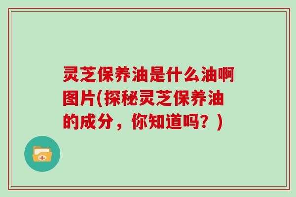 灵芝保养油是什么油啊图片(探秘灵芝保养油的成分，你知道吗？)