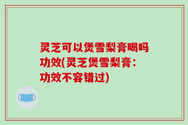 灵芝可以煲雪梨膏喝吗功效(灵芝煲雪梨膏:功效不容错过)