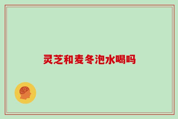 灵芝和麦冬泡水喝吗