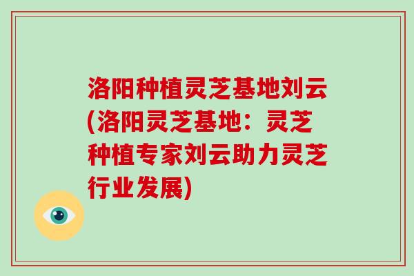 洛阳种植灵芝基地刘云(洛阳灵芝基地:灵芝种植专家刘云助力灵芝行业发展)