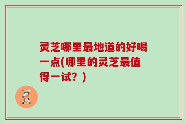 灵芝哪里最地道的好喝一点(哪里的灵芝最值得一试?)