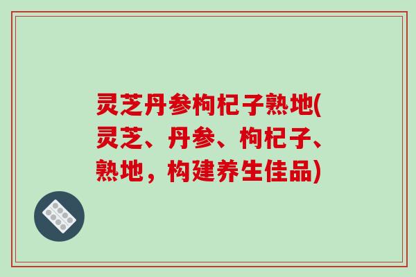 灵芝丹参枸杞子熟地(灵芝、丹参、枸杞子、熟地,构建养生佳品)