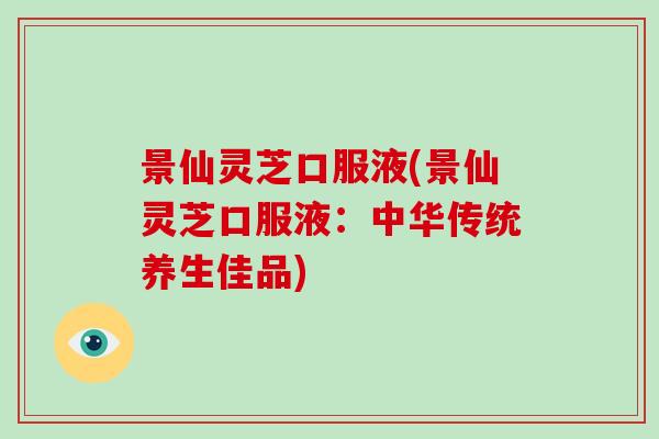 景仙灵芝口服液(景仙灵芝口服液：中华传统养生佳品)
