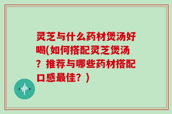灵芝与什么药材煲汤好喝(如何搭配灵芝煲汤?推荐与哪些药材搭配口感最佳?)