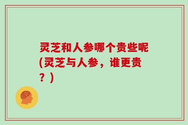 灵芝和人参哪个贵些呢(灵芝与人参，谁更贵？)