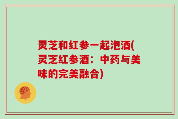 灵芝和红参一起泡酒(灵芝红参酒：中药与美味的完美融合)