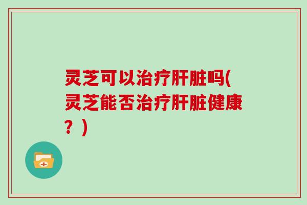 灵芝可以治疗肝脏吗(灵芝能否治疗肝脏健康?)