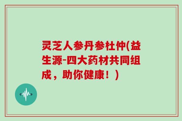 灵芝人参丹参杜仲(益生源-四大药材共同组成，助你健康！)