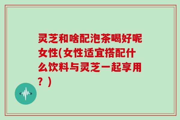 灵芝和啥配泡茶喝好呢女性(女性适宜搭配什么饮料与灵芝一起享用？)