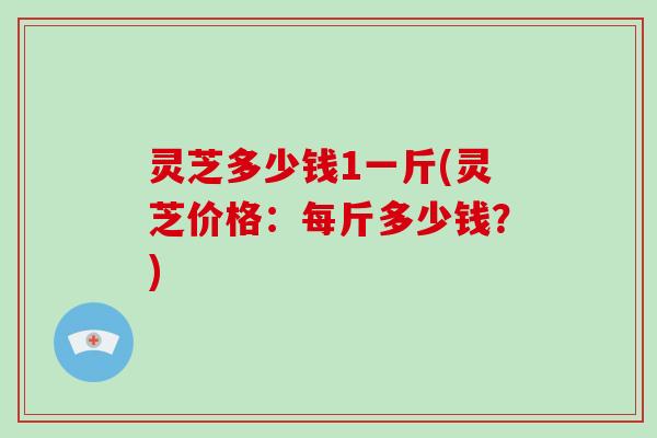 灵芝多少钱1一斤(灵芝价格：每斤多少钱？)