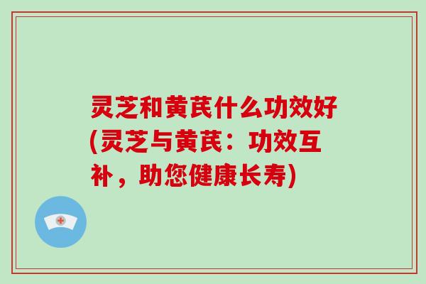 灵芝和黄芪什么功效好(灵芝与黄芪:功效互补,助您健康长寿)