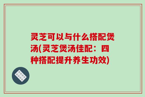 灵芝可以与什么搭配煲汤(灵芝煲汤佳配：四种搭配提升养生功效)