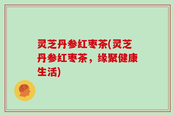 灵芝丹参红枣茶(灵芝丹参红枣茶,缘聚健康生活)